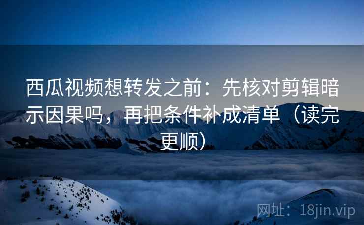 西瓜视频想转发之前：先核对剪辑暗示因果吗，再把条件补成清单（读完更顺）