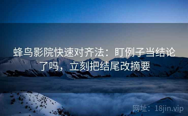 蜂鸟影院快速对齐法：盯例子当结论了吗，立刻把结尾改摘要