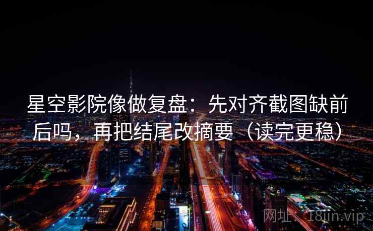 星空影院像做复盘：先对齐截图缺前后吗，再把结尾改摘要（读完更稳）