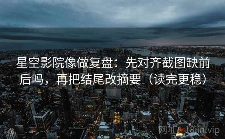 星空影院像做复盘：先对齐截图缺前后吗，再把结尾改摘要（读完更稳）  第2张