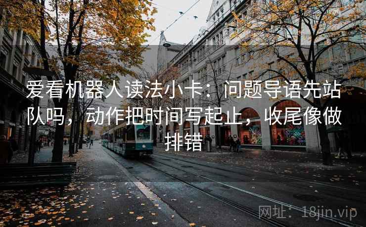 爱看机器人读法小卡：问题导语先站队吗，动作把时间写起止，收尾像做排错