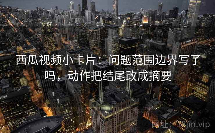 西瓜视频小卡片：问题范围边界写了吗，动作把结尾改成摘要  第2张