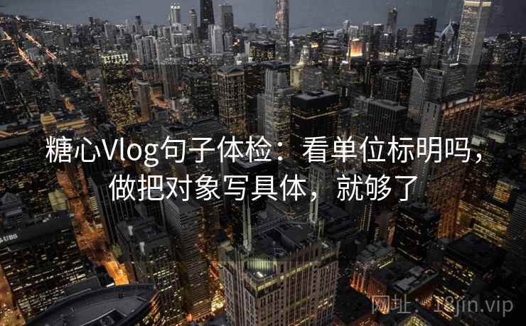 糖心Vlog句子体检：看单位标明吗，做把对象写具体，就够了