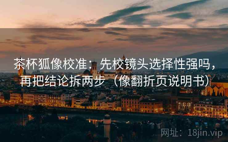 茶杯狐像校准：先校镜头选择性强吗，再把结论拆两步（像翻折页说明书）