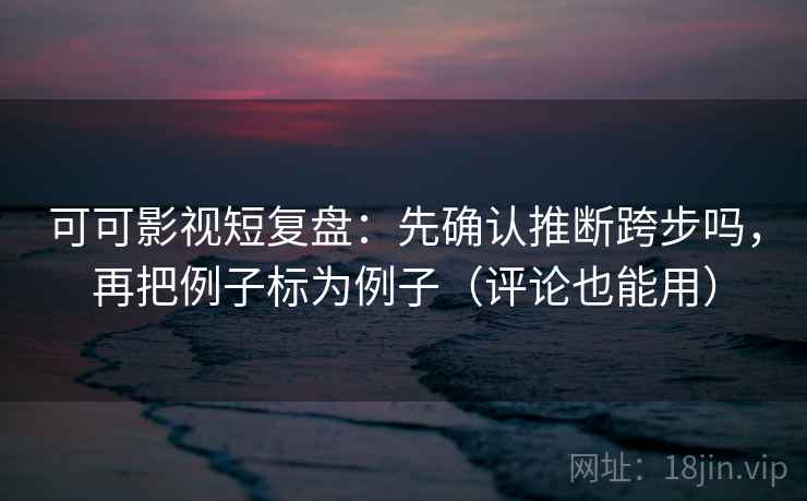 可可影视短复盘：先确认推断跨步吗，再把例子标为例子（评论也能用）