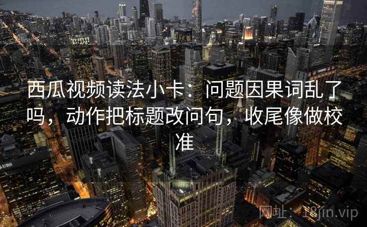 西瓜视频读法小卡：问题因果词乱了吗，动作把标题改问句，收尾像做校准  第2张