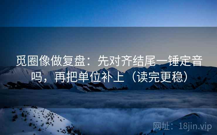 觅圈像做复盘:先对齐结尾一锤定音吗,再把单位补上(读完更稳) 第2张 觅圈像做复盘:先对齐结尾一锤定音吗,再把单位补上(读完更稳) 第2张