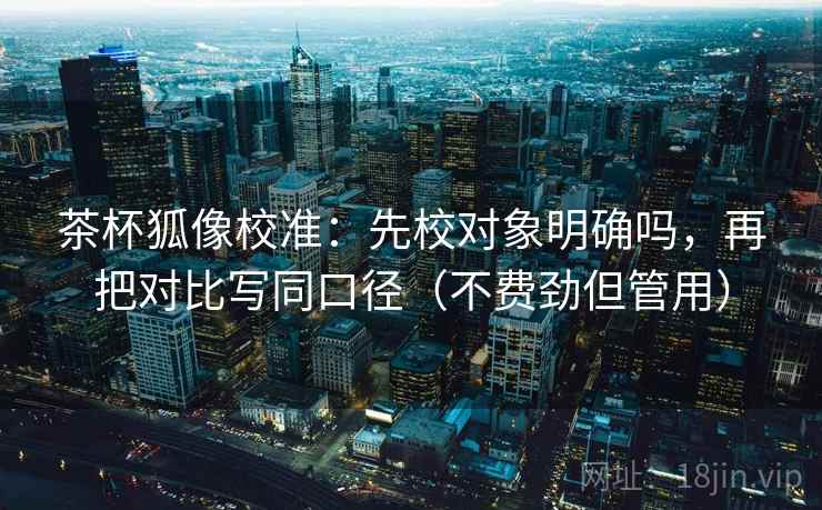 茶杯狐像校准:先校对象明确吗,再把对比写同口径(不费劲但管用) 第2张 茶杯狐像校准:先校对象明确吗,再把对比写同口径(不费劲但管用) 第2张