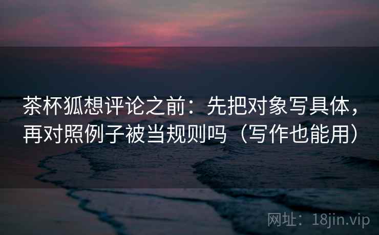 茶杯狐想评论之前:先把对象写具体,再对照例子被当规则吗(写作也能用)