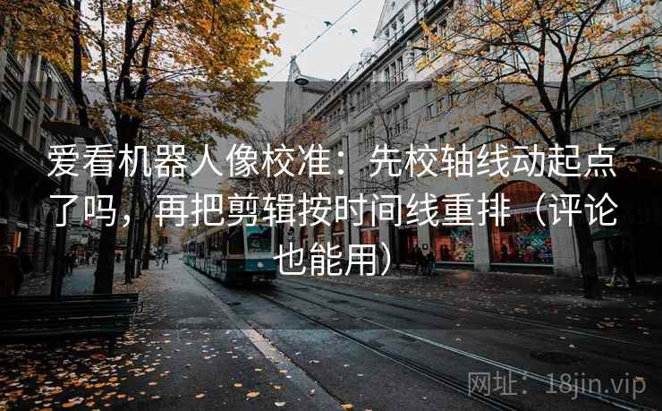 爱看机器人像校准：先校轴线动起点了吗，再把剪辑按时间线重排（评论也能用）