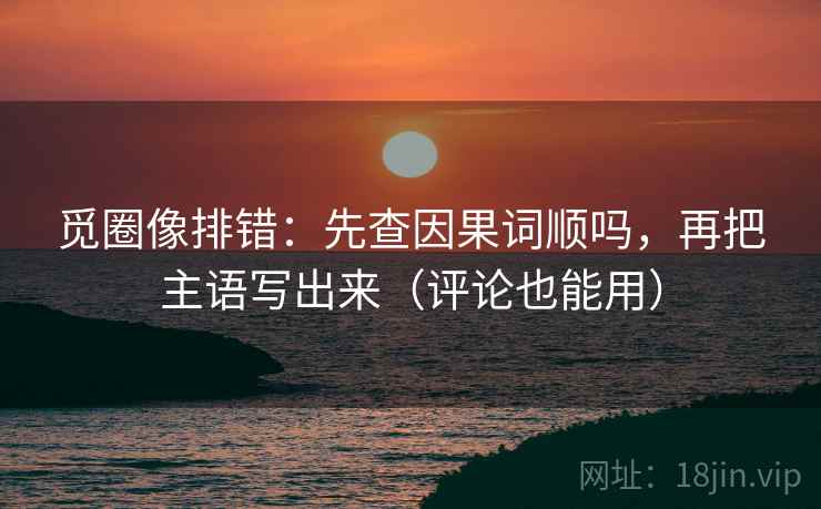 觅圈像排错：先查因果词顺吗，再把主语写出来（评论也能用）