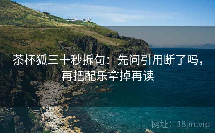 茶杯狐三十秒拆句:先问引用断了吗,再把配乐拿掉再读