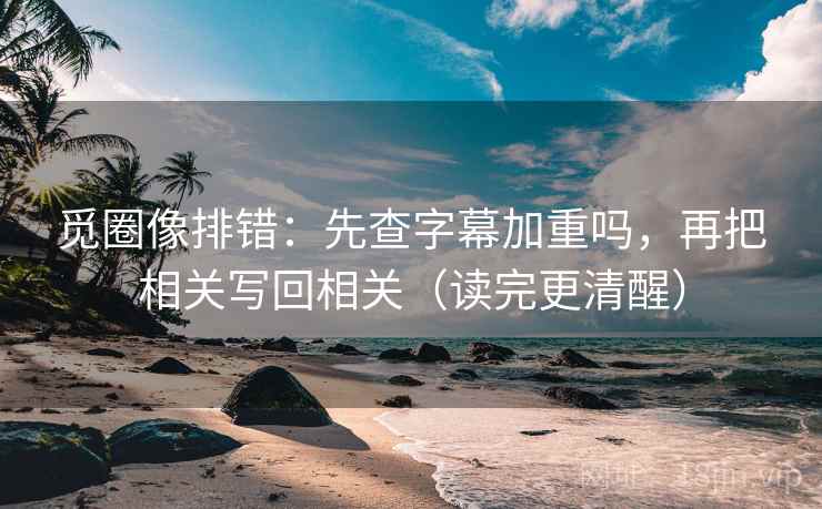 觅圈像排错:先查字幕加重吗,再把相关写回相关(读完更清醒)