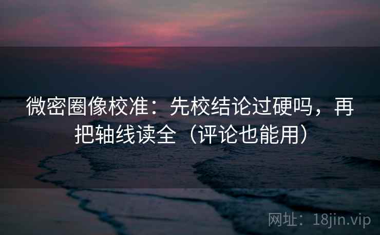微密圈像校准:先校结论过硬吗,再把轴线读全(评论也能用)