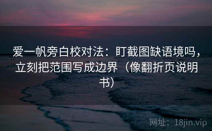 爱一帆旁白校对法:盯截图缺语境吗,立刻把范围写成边界(像翻折页说明书)