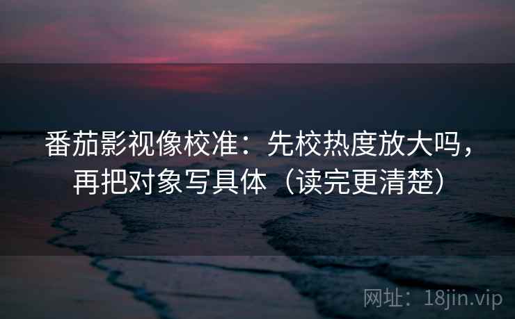 番茄影视像校准:先校热度放大吗,再把对象写具体(读完更清楚)