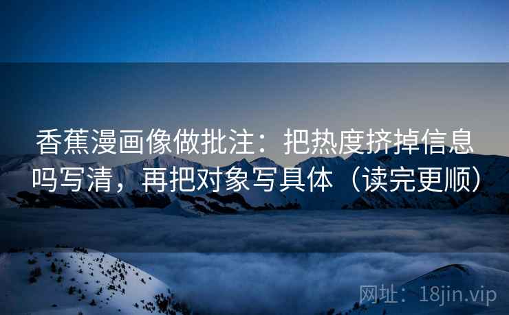 香蕉漫画像做批注:把热度挤掉信息吗写清,再把对象写具体(读完更顺) 第2张 香蕉漫画像做批注:把热度挤掉信息吗写清,再把对象写具体(读完更顺) 第2张