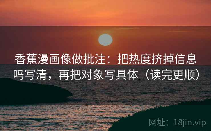 香蕉漫画像做批注:把热度挤掉信息吗写清,再把对象写具体(读完更顺)
