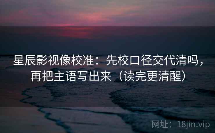 星辰影视像校准:先校口径交代清吗,再把主语写出来(读完更清醒)