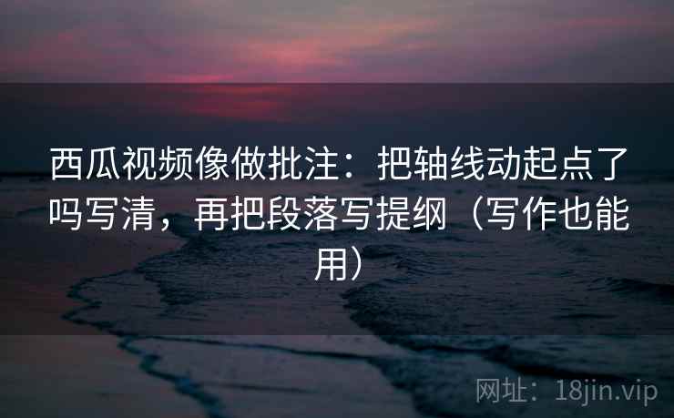西瓜视频像做批注:把轴线动起点了吗写清,再把段落写提纲(写作也能用)