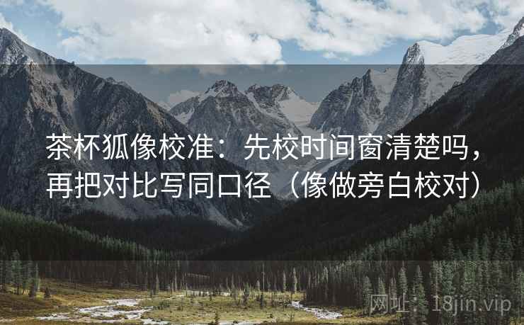 茶杯狐像校准:先校时间窗清楚吗,再把对比写同口径(像做旁白校对)