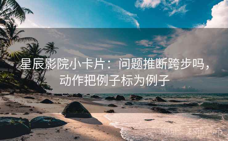 星辰影院小卡片:问题推断跨步吗,动作把例子标为例子