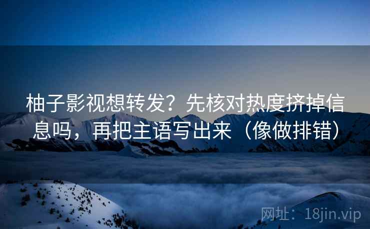 柚子影视想转发?先核对热度挤掉信息吗,再把主语写出来(像做排错)