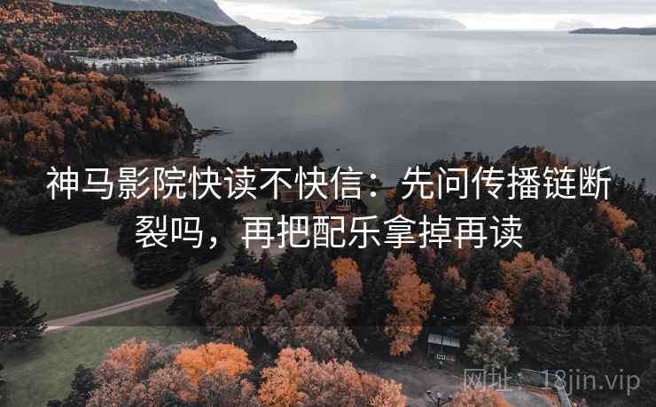 神马影院快读不快信：先问传播链断裂吗，再把配乐拿掉再读
