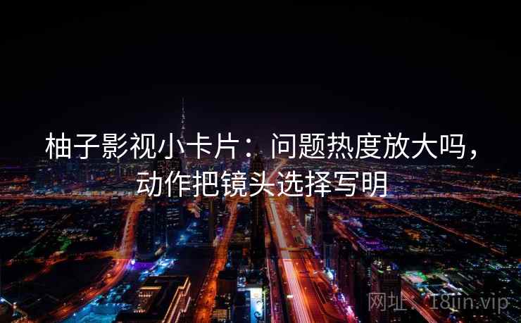 柚子影视小卡片：问题热度放大吗，动作把镜头选择写明