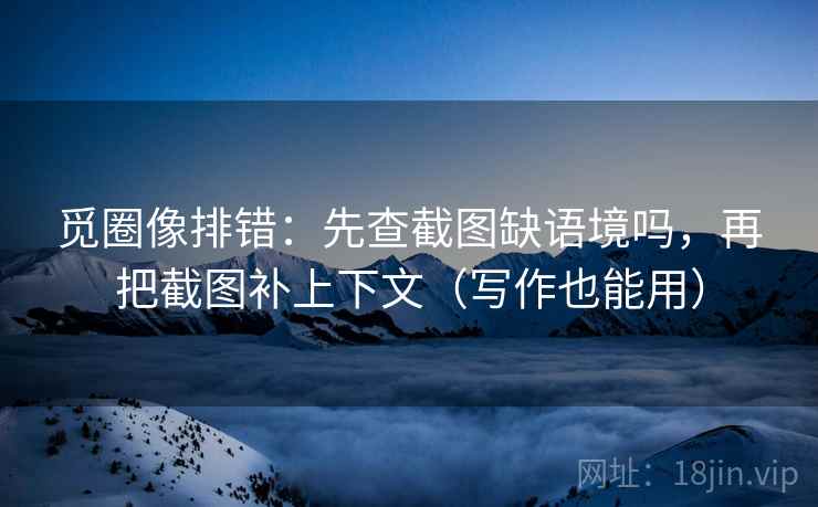 觅圈像排错：先查截图缺语境吗，再把截图补上下文（写作也能用）