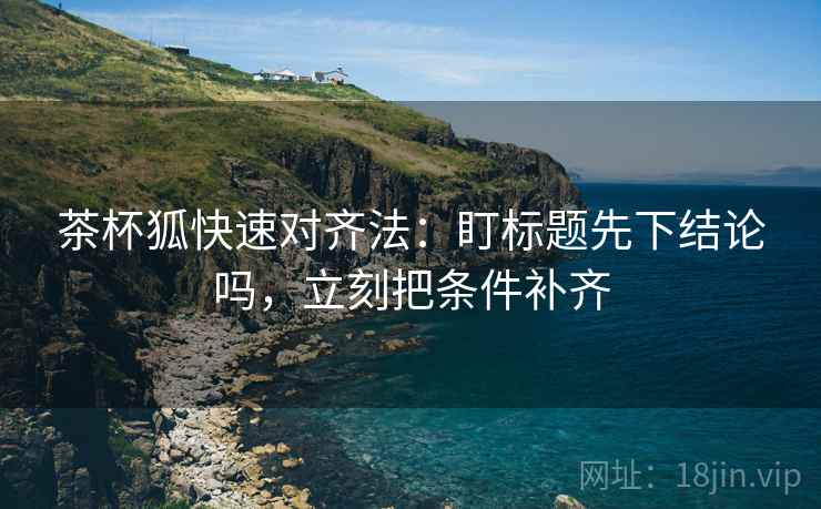 茶杯狐快速对齐法:盯标题先下结论吗,立刻把条件补齐 第2张 茶杯狐快速对齐法:盯标题先下结论吗,立刻把条件补齐 第2张