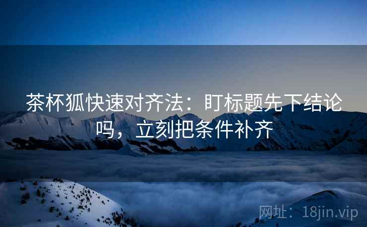 茶杯狐快速对齐法:盯标题先下结论吗,立刻把条件补齐