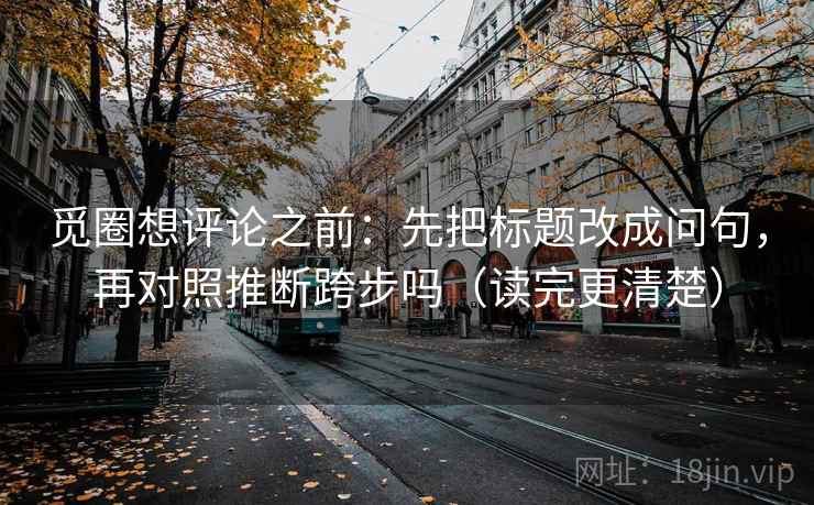 觅圈想评论之前：先把标题改成问句，再对照推断跨步吗（读完更清楚）