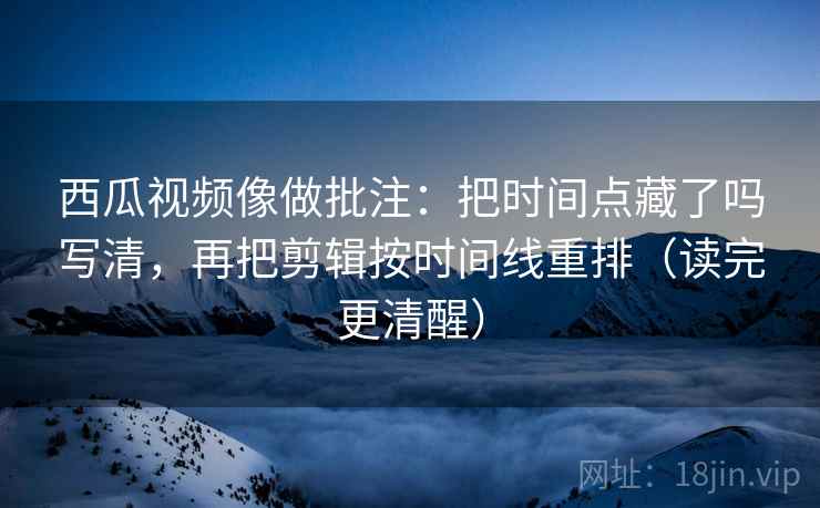 西瓜视频像做批注:把时间点藏了吗写清,再把剪辑按时间线重排(读完更清醒) 第2张 西瓜视频像做批注:把时间点藏了吗写清,再把剪辑按时间线重排(读完更清醒) 第2张